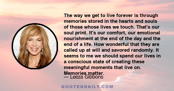 The way we get to live forever is through memories stored in the hearts and souls of those whose lives we touch. That's our soul print. It's our comfort, our emotional nourishment at the end of the day and the end of a