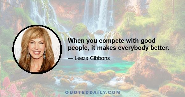 When you compete with good people, it makes everybody better.