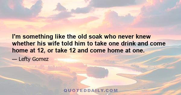 I'm something like the old soak who never knew whether his wife told him to take one drink and come home at 12, or take 12 and come home at one.