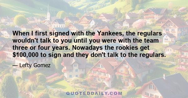 When I first signed with the Yankees, the regulars wouldn't talk to you until you were with the team three or four years. Nowadays the rookies get $100,000 to sign and they don't talk to the regulars.