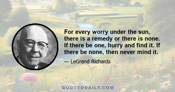 For every worry under the sun, there is a remedy or there is none. If there be one, hurry and find it. If there be none, then never mind it.