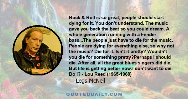 Rock & Roll is so great, people should start dying for it. You don't understand. The music gave you back the beat so you could dream. A whole generation running with a Fender bass...The people just have to die for the