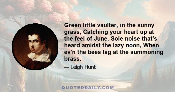 Green little vaulter, in the sunny grass, Catching your heart up at the feel of June, Sole noise that's heard amidst the lazy noon, When ev'n the bees lag at the summoning brass.