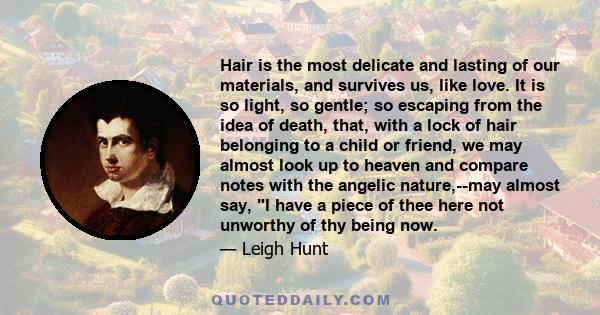 Hair is the most delicate and lasting of our materials, and survives us, like love. It is so light, so gentle; so escaping from the idea of death, that, with a lock of hair belonging to a child or friend, we may almost