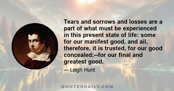 Tears and sorrows and losses are a part of what must be experienced in this present state of life: some for our manifest good, and ail, therefore, it is trusted, for our good concealed;--for our final and greatest good.