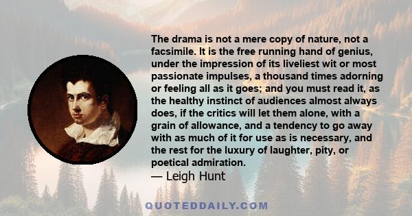 The drama is not a mere copy of nature, not a facsimile. It is the free running hand of genius, under the impression of its liveliest wit or most passionate impulses, a thousand times adorning or feeling all as it goes; 