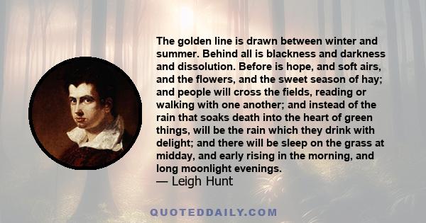 The golden line is drawn between winter and summer. Behind all is blackness and darkness and dissolution. Before is hope, and soft airs, and the flowers, and the sweet season of hay; and people will cross the fields,