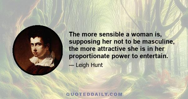 The more sensible a woman is, supposing her not to be masculine, the more attractive she is in her proportionate power to entertain.