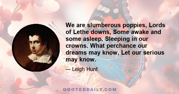 We are slumberous poppies, Lords of Lethe downs, Some awake and some asleep, Sleeping in our crowns. What perchance our dreams may know, Let our serious may know.