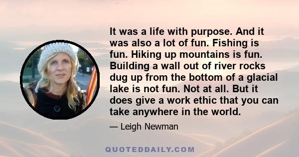 It was a life with purpose. And it was also a lot of fun. Fishing is fun. Hiking up mountains is fun. Building a wall out of river rocks dug up from the bottom of a glacial lake is not fun. Not at all. But it does give