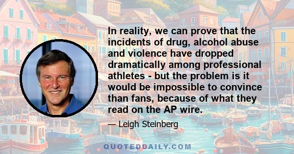 In reality, we can prove that the incidents of drug, alcohol abuse and violence have dropped dramatically among professional athletes - but the problem is it would be impossible to convince than fans, because of what