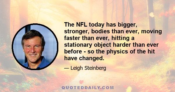 The NFL today has bigger, stronger, bodies than ever, moving faster than ever, hitting a stationary object harder than ever before - so the physics of the hit have changed.