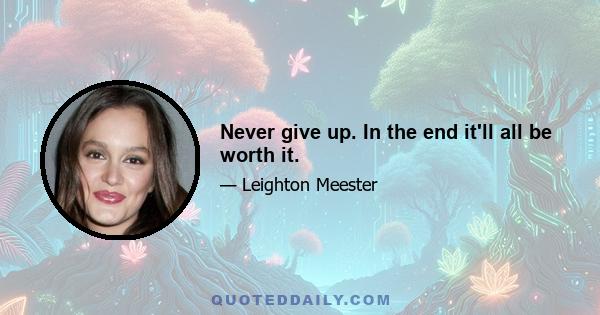 Never give up. In the end it'll all be worth it.