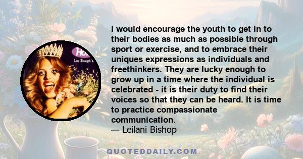 I would encourage the youth to get in to their bodies as much as possible through sport or exercise, and to embrace their uniques expressions as individuals and freethinkers. They are lucky enough to grow up in a time