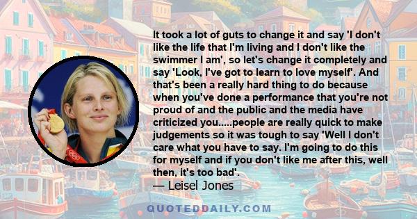 It took a lot of guts to change it and say 'I don't like the life that I'm living and I don't like the swimmer I am', so let's change it completely and say 'Look, I've got to learn to love myself'. And that's been a