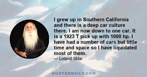 I grew up in Southern California and there is a deep car culture there. I am now down to one car. It is a 1923 T pick up with 1000 hp. I have had a number of cars but little time and space so I have liquidated most of