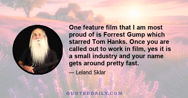 One feature film that I am most proud of is Forrest Gump which starred Tom Hanks. Once you are called out to work in film, yes it is a small industry and your name gets around pretty fast.