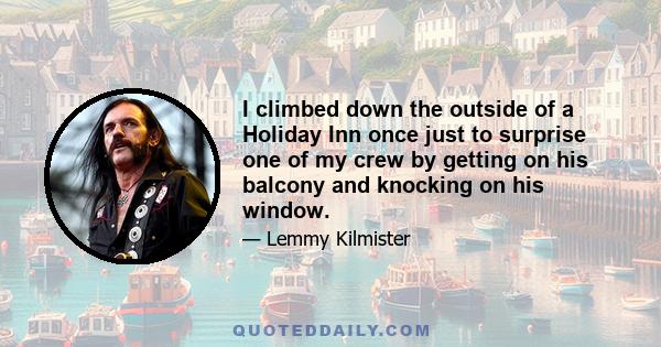 I climbed down the outside of a Holiday Inn once just to surprise one of my crew by getting on his balcony and knocking on his window.