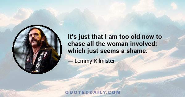 It's just that I am too old now to chase all the woman involved; which just seems a shame.