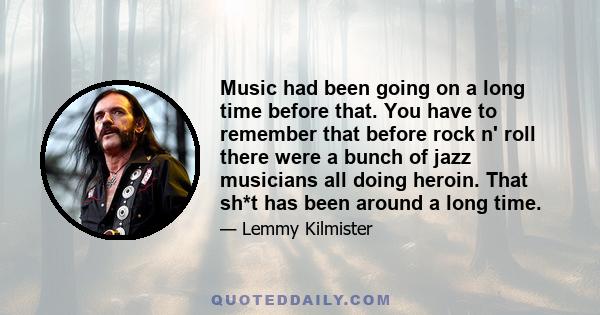 Music had been going on a long time before that. You have to remember that before rock n' roll there were a bunch of jazz musicians all doing heroin. That sh*t has been around a long time.