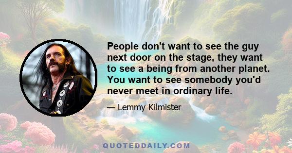 People don't want to see the guy next door on the stage, they want to see a being from another planet. You want to see somebody you'd never meet in ordinary life.