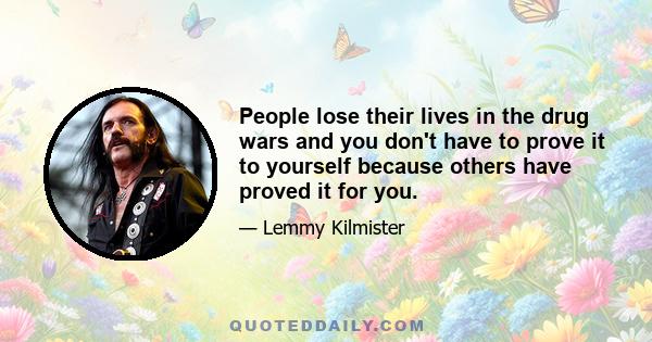 People lose their lives in the drug wars and you don't have to prove it to yourself because others have proved it for you.