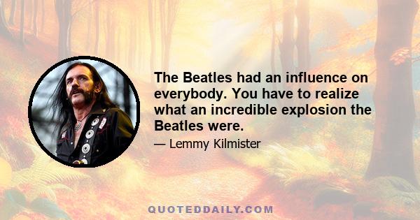 The Beatles had an influence on everybody. You have to realize what an incredible explosion the Beatles were.