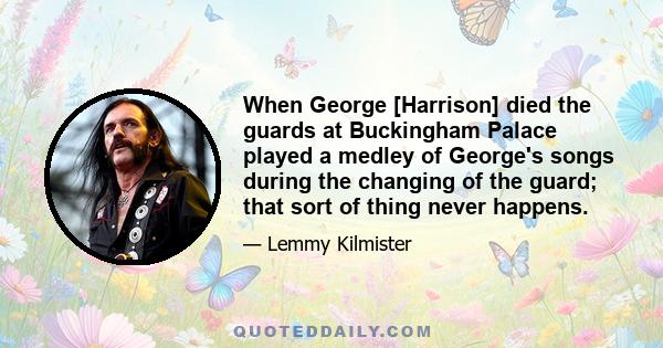 When George [Harrison] died the guards at Buckingham Palace played a medley of George's songs during the changing of the guard; that sort of thing never happens.