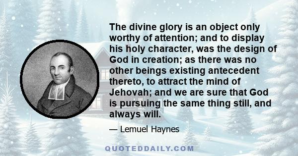 The divine glory is an object only worthy of attention; and to display his holy character, was the design of God in creation; as there was no other beings existing antecedent thereto, to attract the mind of Jehovah; and 