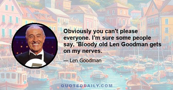 Obviously you can't please everyone. I'm sure some people say, 'Bloody old Len Goodman gets on my nerves.