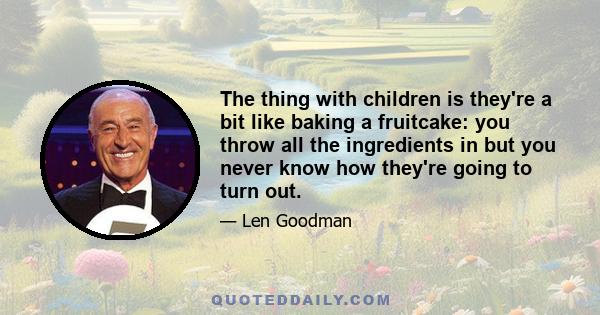 The thing with children is they're a bit like baking a fruitcake: you throw all the ingredients in but you never know how they're going to turn out.