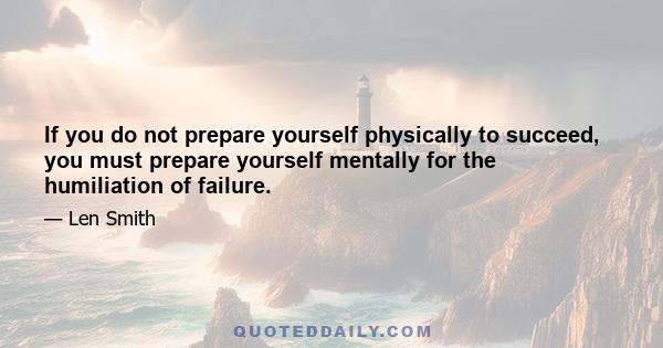 If you do not prepare yourself physically to succeed, you must prepare yourself mentally for the humiliation of failure.