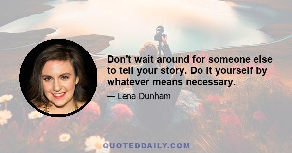 Don't wait around for someone else to tell your story. Do it yourself by whatever means necessary.