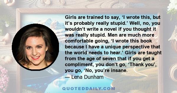 Girls are trained to say, ‘I wrote this, but it’s probably really stupid.’ Well, no, you wouldn’t write a novel if you thought it was really stupid. Men are much more comfortable going, ‘I wrote this book because I have 