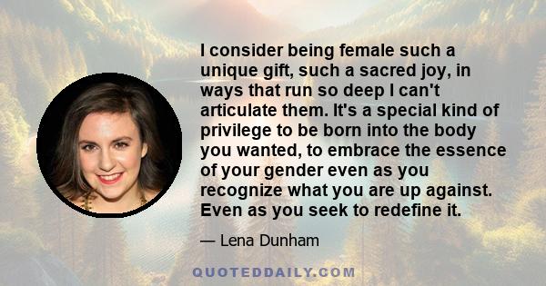 I consider being female such a unique gift, such a sacred joy, in ways that run so deep I can't articulate them. It's a special kind of privilege to be born into the body you wanted, to embrace the essence of your