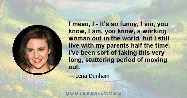 I mean, I - it's so funny, I am, you know, I am, you know, a working woman out in the world, but I still live with my parents half the time. I've been sort of taking this very long, stuttering period of moving out.