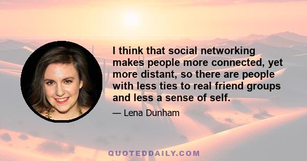 I think that social networking makes people more connected, yet more distant, so there are people with less ties to real friend groups and less a sense of self.