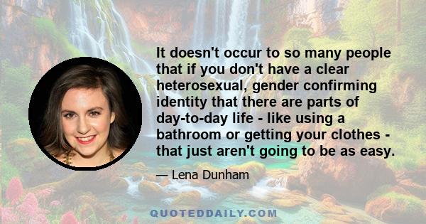 It doesn't occur to so many people that if you don't have a clear heterosexual, gender confirming identity that there are parts of day-to-day life - like using a bathroom or getting your clothes - that just aren't going 