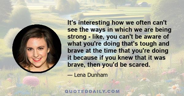 It's interesting how we often can't see the ways in which we are being strong - like, you can't be aware of what you're doing that's tough and brave at the time that you're doing it because if you knew that it was