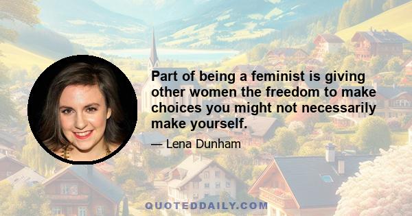 Part of being a feminist is giving other women the freedom to make choices you might not necessarily make yourself.