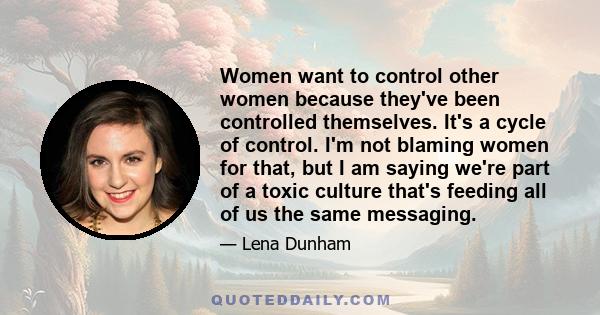 Women want to control other women because they've been controlled themselves. It's a cycle of control. I'm not blaming women for that, but I am saying we're part of a toxic culture that's feeding all of us the same