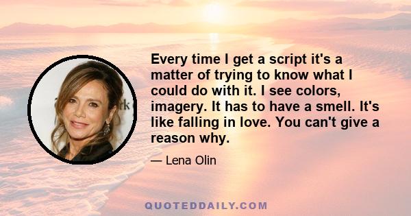 Every time I get a script it's a matter of trying to know what I could do with it. I see colors, imagery. It has to have a smell. It's like falling in love. You can't give a reason why.