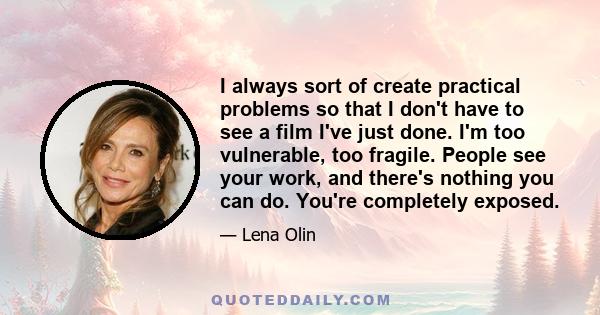 I always sort of create practical problems so that I don't have to see a film I've just done. I'm too vulnerable, too fragile. People see your work, and there's nothing you can do. You're completely exposed.