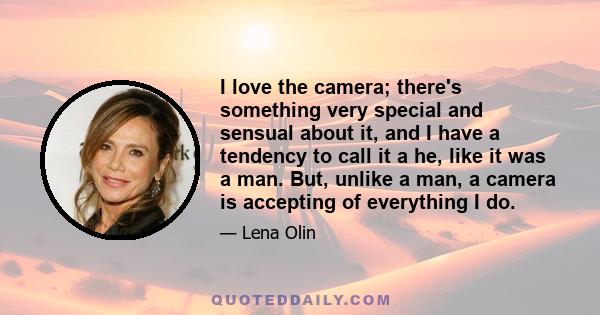 I love the camera; there's something very special and sensual about it, and I have a tendency to call it a he, like it was a man. But, unlike a man, a camera is accepting of everything I do.