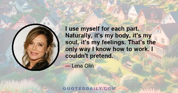 I use myself for each part. Naturally, it's my body, it's my soul, it's my feelings. That's the only way I know how to work. I couldn't pretend.