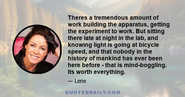 Theres a tremendous amount of work building the apparatus, getting the experiment to work. But sitting there late at night in the lab, and knowing light is going at bicycle speed, and that nobody in the history of