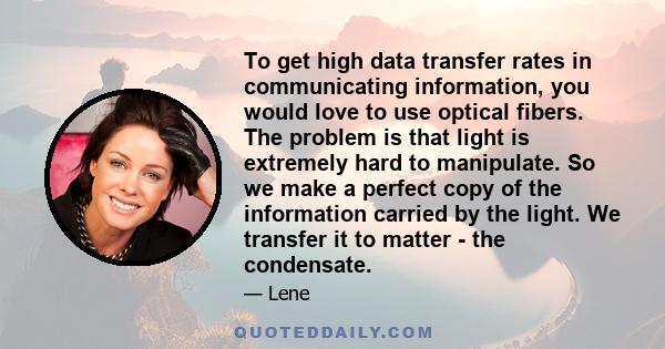 To get high data transfer rates in communicating information, you would love to use optical fibers. The problem is that light is extremely hard to manipulate. So we make a perfect copy of the information carried by the