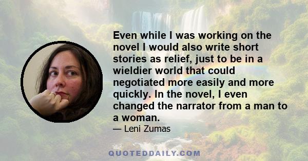 Even while I was working on the novel I would also write short stories as relief, just to be in a wieldier world that could negotiated more easily and more quickly. In the novel, I even changed the narrator from a man