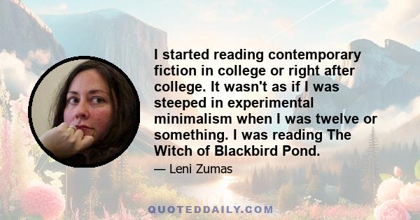 I started reading contemporary fiction in college or right after college. It wasn't as if I was steeped in experimental minimalism when I was twelve or something. I was reading The Witch of Blackbird Pond.