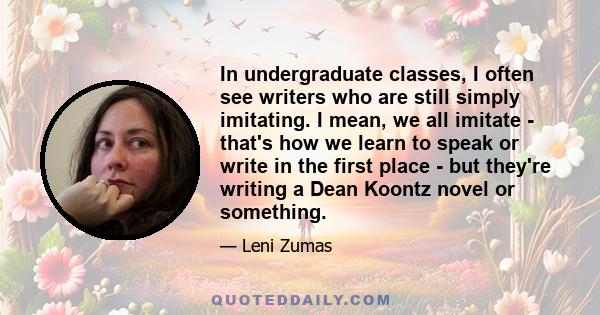 In undergraduate classes, I often see writers who are still simply imitating. I mean, we all imitate - that's how we learn to speak or write in the first place - but they're writing a Dean Koontz novel or something.